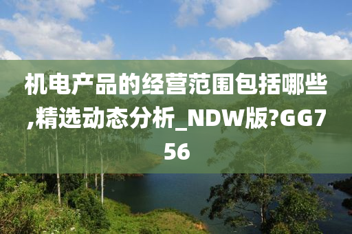 机电产品的经营范围包括哪些,精选动态分析_NDW版?GG756