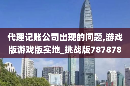 代理记账公司出现的问题,游戏版游戏版实地_挑战版787878