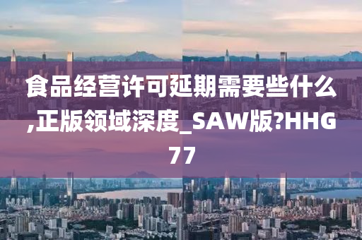 食品经营许可延期需要些什么,正版领域深度_SAW版?HHG77