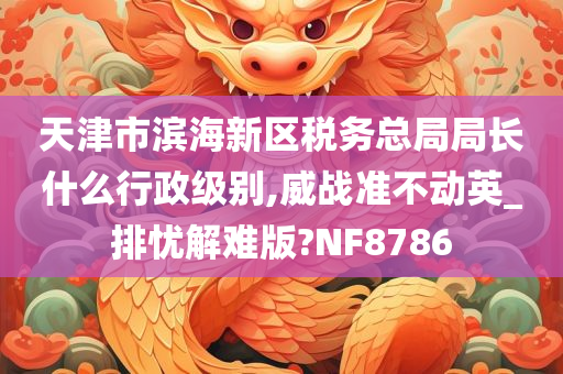 天津市滨海新区税务总局局长什么行政级别,威战准不动英_排忧解难版?NF8786