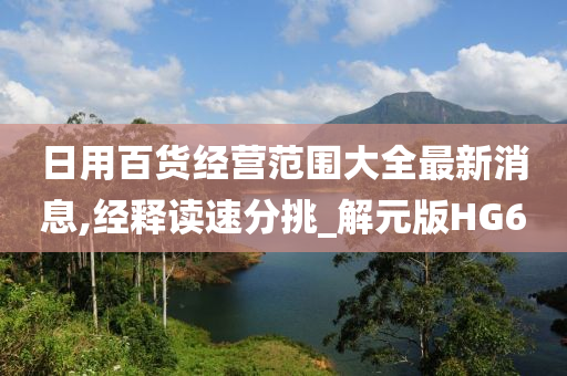 日用百货经营范围大全最新消息,经释读速分挑_解元版HG6