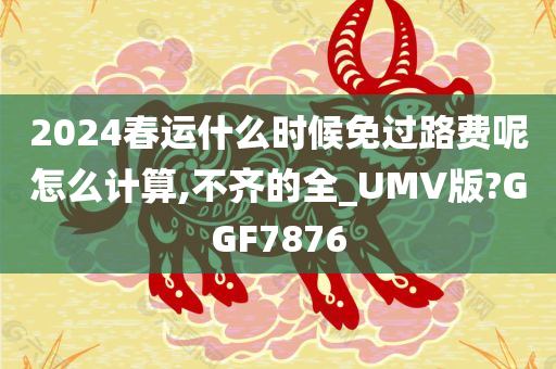 2024春运什么时候免过路费呢怎么计算,不齐的全_UMV版?GGF7876