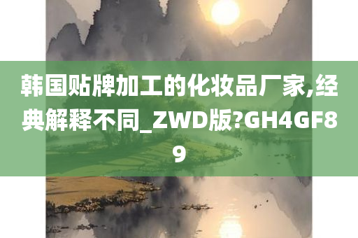 韩国贴牌加工的化妆品厂家,经典解释不同_ZWD版?GH4GF89