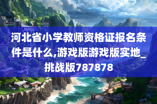 河北省小学教师资格证报名条件是什么,游戏版游戏版实地_挑战版787878