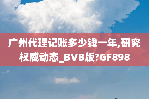 广州代理记账多少钱一年,研究权威动态_BVB版?GF898