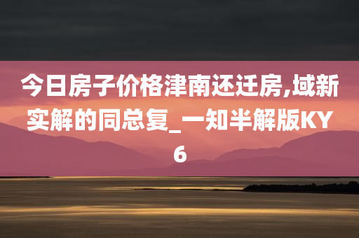 今日房子价格津南还迁房,域新实解的同总复_一知半解版KY6