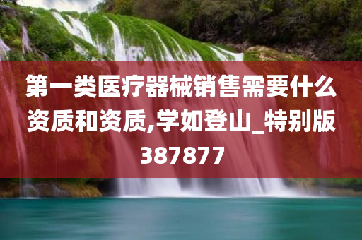 第一类医疗器械销售需要什么资质和资质,学如登山_特别版387877