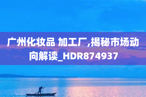 广州化妆品 加工厂,揭秘市场动向解读_HDR874937