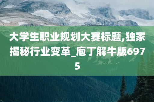 大学生职业规划大赛标题,独家揭秘行业变革_庖丁解牛版6975