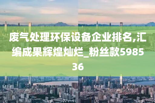 废气处理环保设备企业排名,汇编成果辉煌灿烂_粉丝款598536