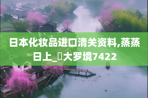 日本化妆品进口清关资料,蒸蒸日上_‌大罗境7422