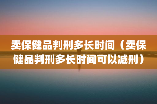 卖保健品判刑多长时间（卖保健品判刑多长时间可以减刑）