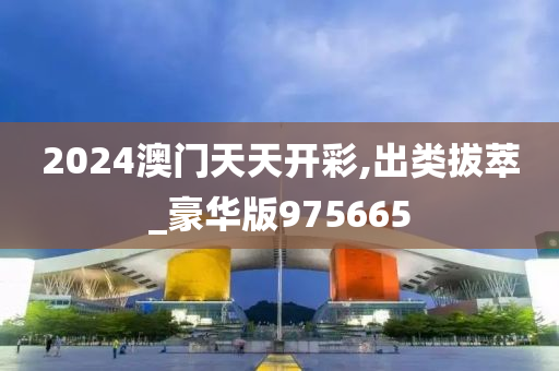 2024澳门天天开彩,出类拔萃_豪华版975665