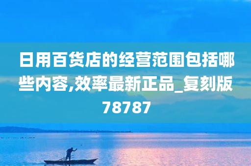 日用百货店的经营范围包括哪些内容,效率最新正品_复刻版78787