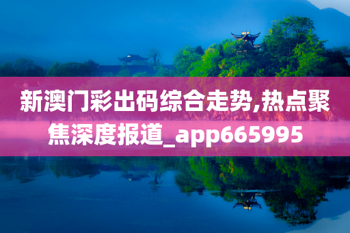 新澳门彩出码综合走势,热点聚焦深度报道_app665995