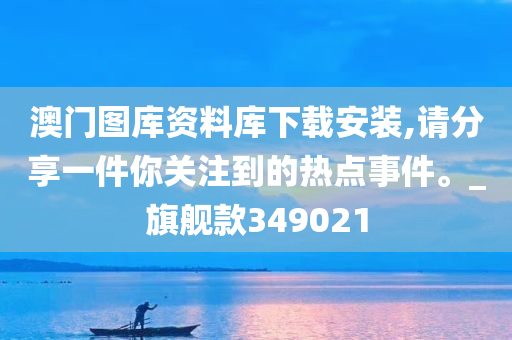 澳门图库资料库下载安装,请分享一件你关注到的热点事件。_旗舰款349021