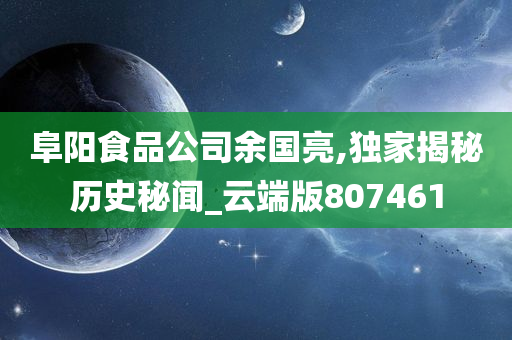 阜阳食品公司余国亮,独家揭秘历史秘闻_云端版807461