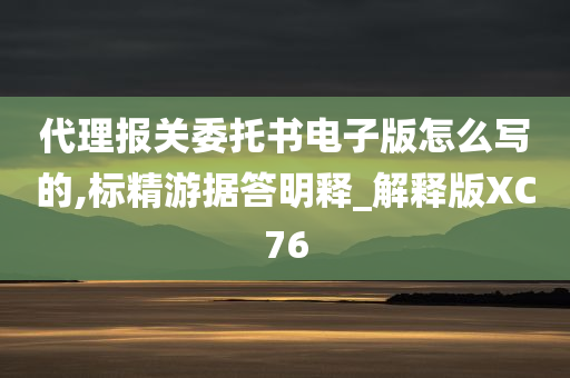 代理报关委托书电子版怎么写的,标精游据答明释_解释版XC76