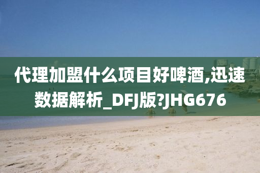 代理加盟什么项目好啤酒,迅速数据解析_DFJ版?JHG676