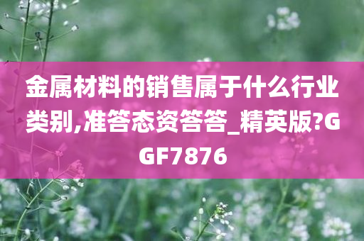 金属材料的销售属于什么行业类别,准答态资答答_精英版?GGF7876