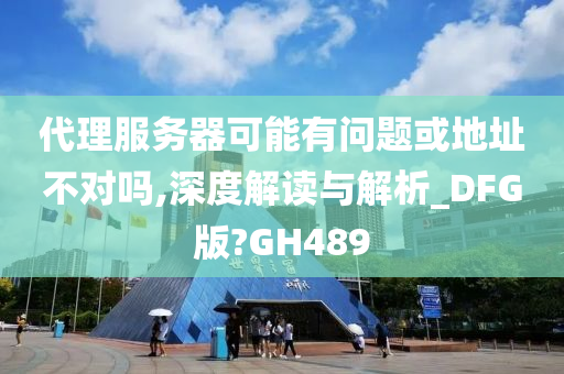 代理服务器可能有问题或地址不对吗,深度解读与解析_DFG版?GH489