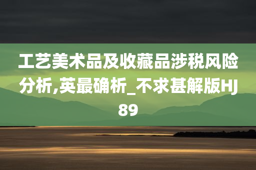 工艺美术品及收藏品涉税风险分析,英最确析_不求甚解版HJ89