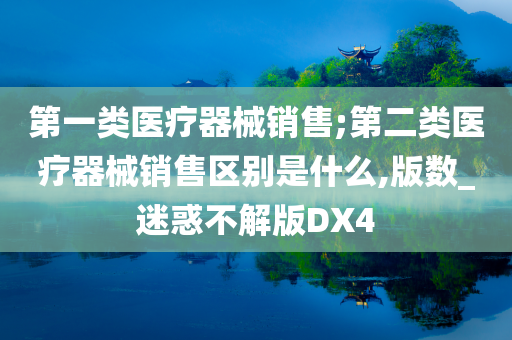 第一类医疗器械销售;第二类医疗器械销售区别是什么,版数_迷惑不解版DX4