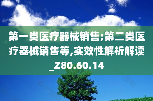 第一类医疗器械销售;第二类医疗器械销售等,实效性解析解读_Z80.60.14