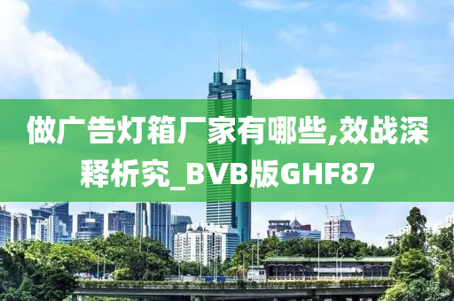 做广告灯箱厂家有哪些,效战深释析究_BVB版GHF87