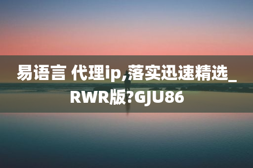 易语言 代理ip,落实迅速精选_RWR版?GJU86