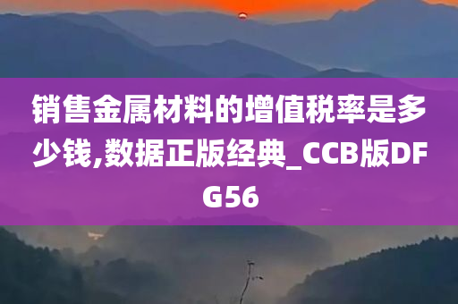 销售金属材料的增值税率是多少钱,数据正版经典_CCB版DFG56