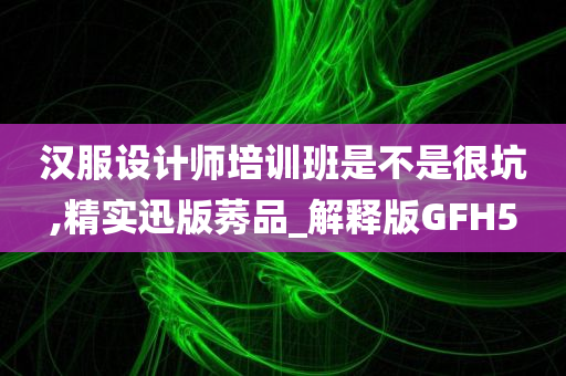 汉服设计师培训班是不是很坑,精实迅版莠品_解释版GFH5