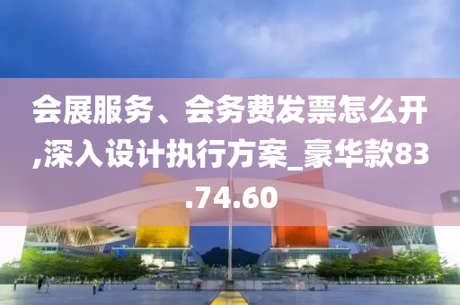 会展服务、会务费发票怎么开,深入设计执行方案_豪华款83.74.60