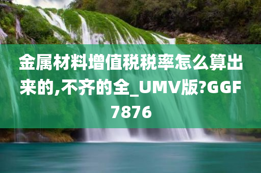 金属材料增值税税率怎么算出来的,不齐的全_UMV版?GGF7876