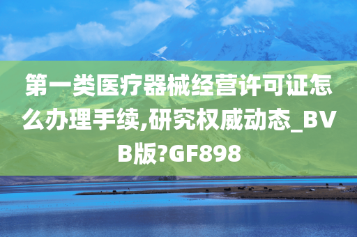 第一类医疗器械经营许可证怎么办理手续,研究权威动态_BVB版?GF898