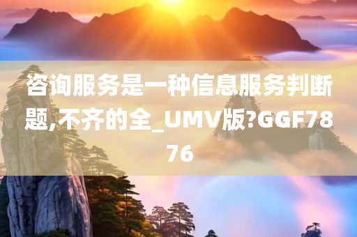 咨询服务是一种信息服务判断题,不齐的全_UMV版?GGF7876