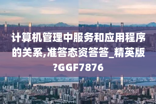 计算机管理中服务和应用程序的关系,准答态资答答_精英版?GGF7876