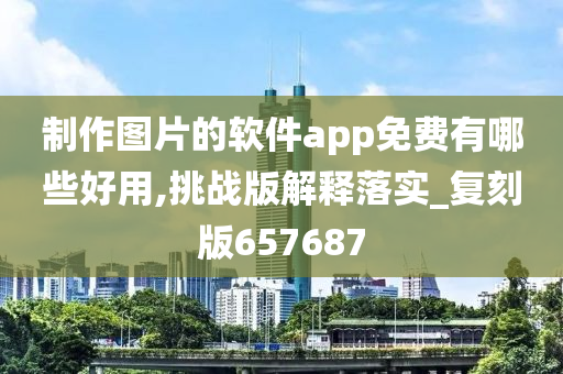 制作图片的软件app免费有哪些好用,挑战版解释落实_复刻版657687