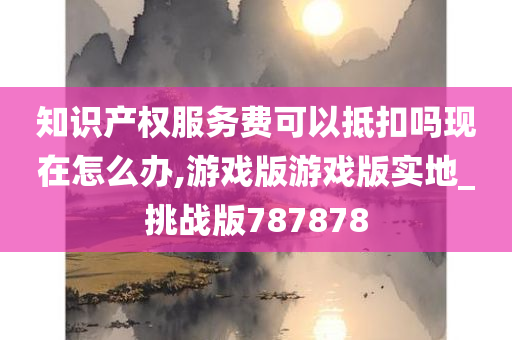 知识产权服务费可以抵扣吗现在怎么办,游戏版游戏版实地_挑战版787878