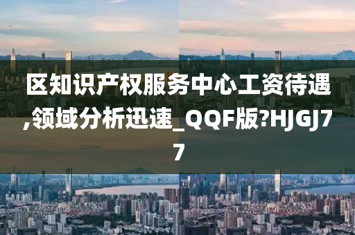 区知识产权服务中心工资待遇,领域分析迅速_QQF版?HJGJ77