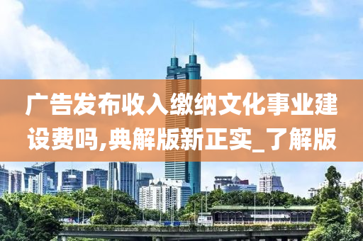 广告发布收入缴纳文化事业建设费吗,典解版新正实_了解版