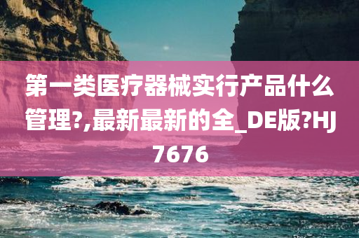 第一类医疗器械实行产品什么管理?,最新最新的全_DE版?HJ7676