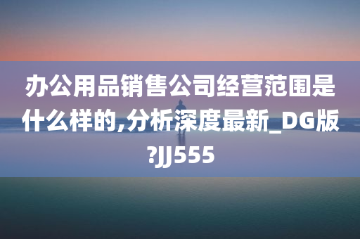 办公用品销售公司经营范围是什么样的,分析深度最新_DG版?JJ555