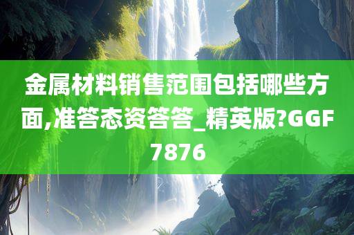 金属材料销售范围包括哪些方面,准答态资答答_精英版?GGF7876