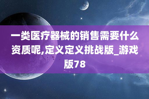 一类医疗器械的销售需要什么资质呢,定义定义挑战版_游戏版78