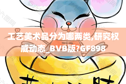 工艺美术品分为哪两类,研究权威动态_BVB版?GF898